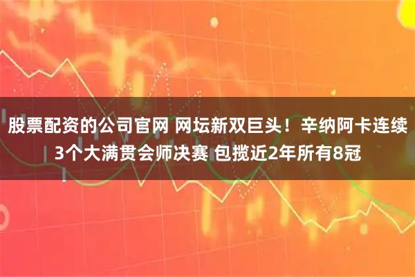 股票配资的公司官网 网坛新双巨头！辛纳阿卡连续3个大满贯会师决赛 包揽近2年所有8冠