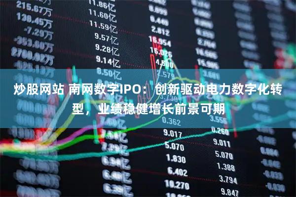 炒股网站 南网数字IPO：创新驱动电力数字化转型，业绩稳健增长前景可期