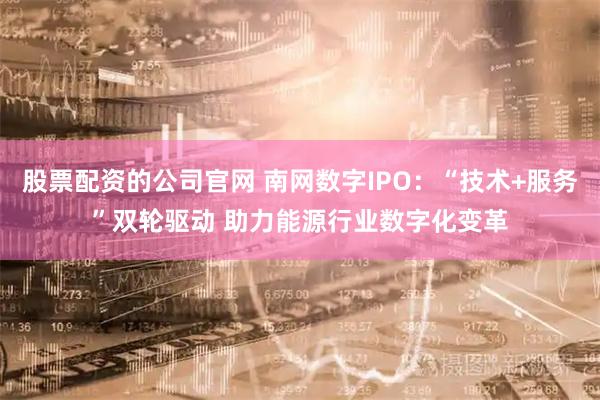 股票配资的公司官网 南网数字IPO：“技术+服务”双轮驱动 助力能源行业数字化变革