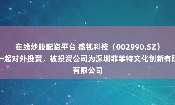 在线炒股配资平台 盛视科技（002990.SZ）新增一起对外投资，被投资公司为深圳菲菲特文化创新有限公司