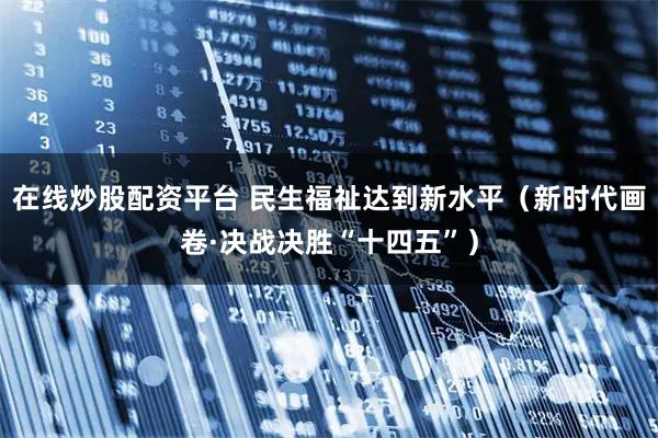 在线炒股配资平台 民生福祉达到新水平（新时代画卷·决战决胜“十四五”）