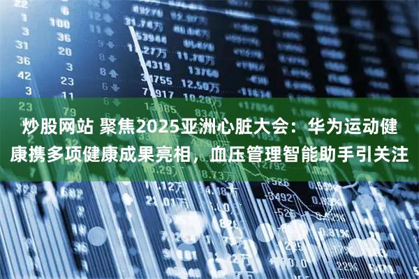 炒股网站 聚焦2025亚洲心脏大会：华为运动健康携多项健康成果亮相，血压管理智能助手引关注