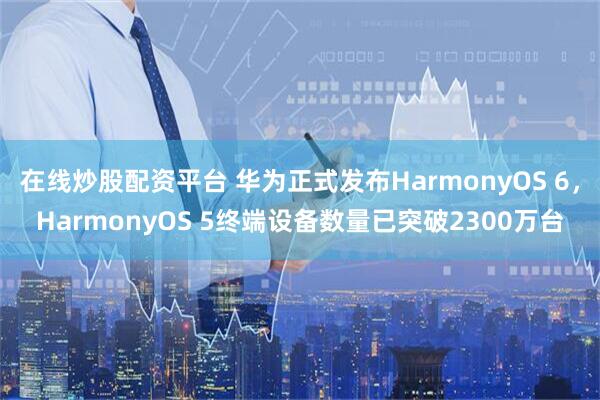 在线炒股配资平台 华为正式发布HarmonyOS 6，HarmonyOS 5终端设备数量已突破2300万台