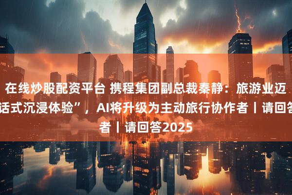 在线炒股配资平台 携程集团副总裁秦静：旅游业迈向“对话式沉浸体验”，AI将升级为主动旅行协作者丨请回答2025