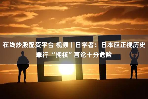 在线炒股配资平台 视频丨日学者：日本应正视历史罪行 “拥核”言论十分危险