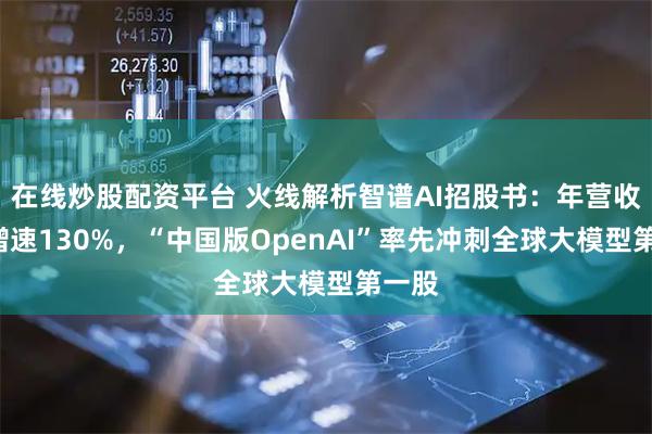 在线炒股配资平台 火线解析智谱AI招股书：年营收3亿增速130%，“中国版OpenAI”率先冲刺全球大模型第一股