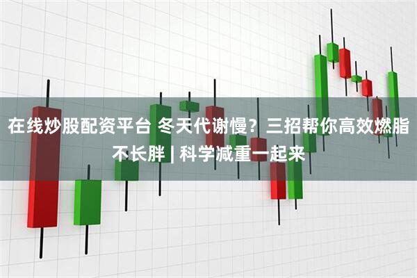 在线炒股配资平台 冬天代谢慢？三招帮你高效燃脂不长胖 | 科学减重一起来