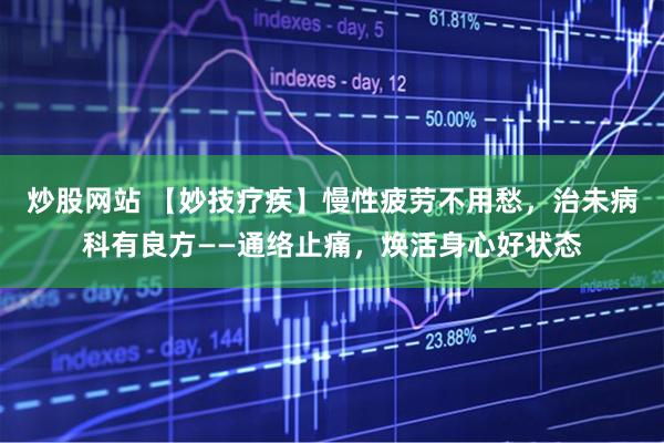 炒股网站 【妙技疗疾】慢性疲劳不用愁，治未病科有良方——通络止痛，焕活身心好状态