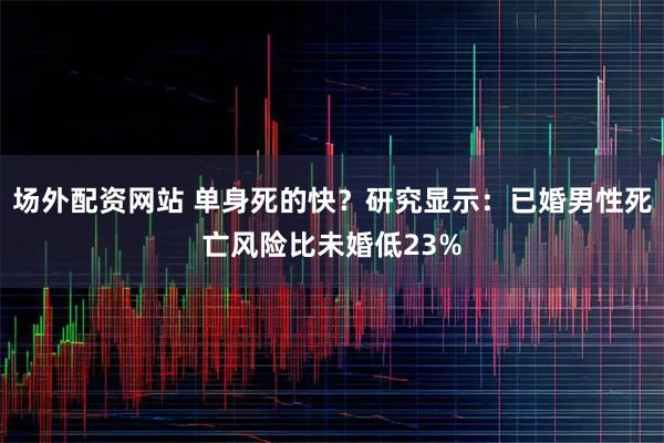 场外配资网站 单身死的快？研究显示：已婚男性死亡风险比未婚低23%