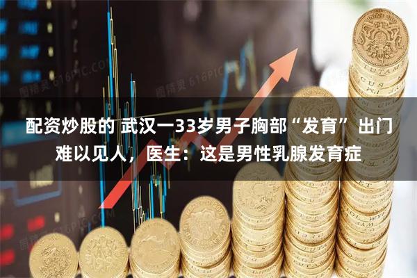 配资炒股的 武汉一33岁男子胸部“发育” 出门难以见人，医生：这是男性乳腺发育症