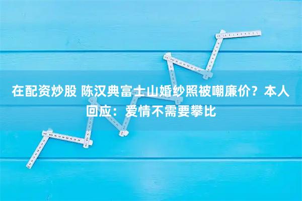 在配资炒股 陈汉典富士山婚纱照被嘲廉价？本人回应：爱情不需要攀比