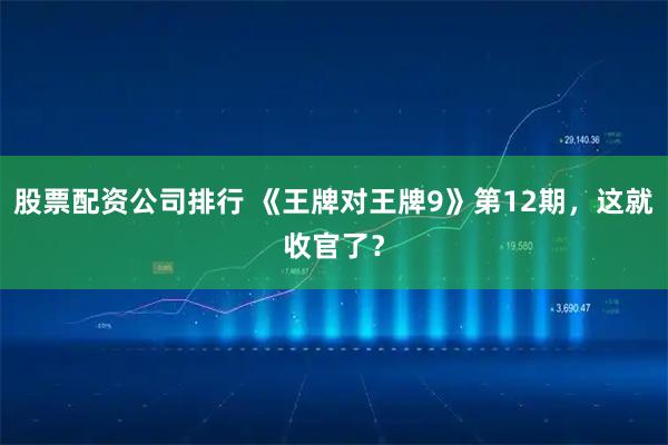 股票配资公司排行 《王牌对王牌9》第12期，这就收官了？