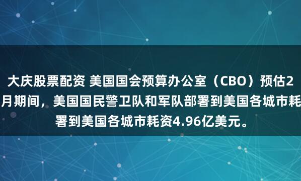 大庆股票配资 美国国会预算办公室（CBO）预估2025年6月至12月期间，美国国民警卫队和军队部署到美国各城市耗资4.96亿美元。