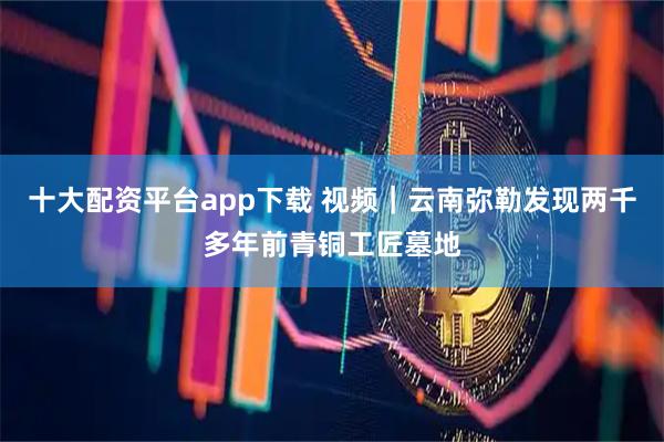 十大配资平台app下载 视频｜云南弥勒发现两千多年前青铜工匠墓地