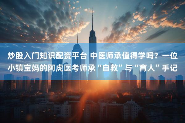 炒股入门知识配资平台 中医师承值得学吗？一位小镇宝妈的阿虎医考师承“自救”与“育人”手记