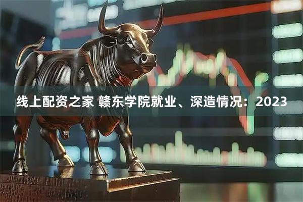 线上配资之家 赣东学院就业、深造情况：2023