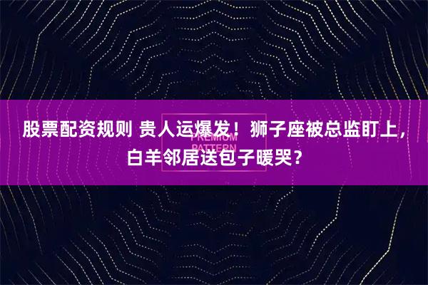 股票配资规则 贵人运爆发！狮子座被总监盯上，白羊邻居送包子暖哭？