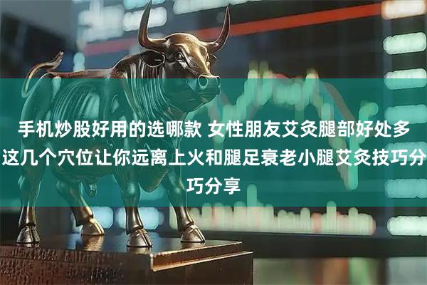 手机炒股好用的选哪款 女性朋友艾灸腿部好处多，这几个穴位让你远离上火和腿足衰老小腿艾灸技巧分享