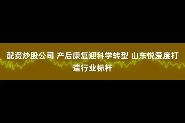 配资炒股公司 产后康复迎科学转型 山东悦爱度打造行业标杆