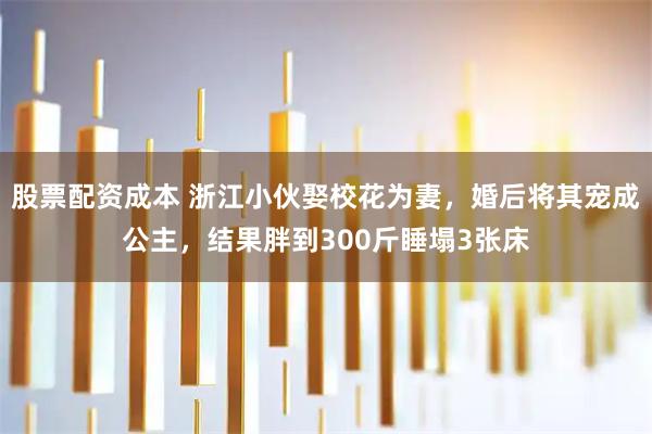 股票配资成本 浙江小伙娶校花为妻，婚后将其宠成公主，结果胖到300斤睡塌3张床