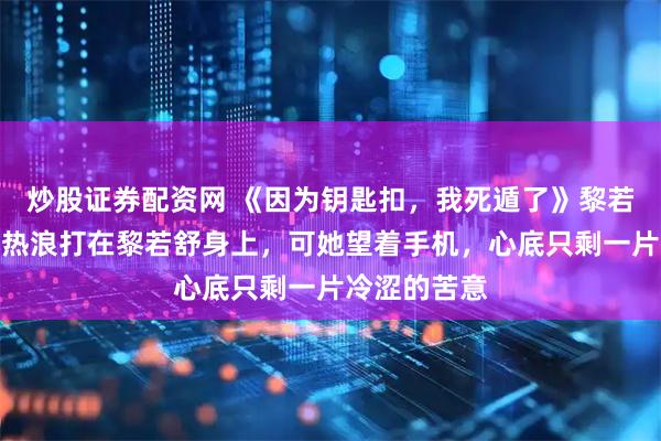 炒股证券配资网 《因为钥匙扣，我死遁了》黎若舒裴廷安，热浪打在黎若舒身上，可她望着手机，心底只剩一片冷涩的苦意