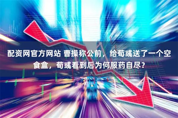 配资网官方网站 曹操称公前，给荀彧送了一个空食盒，荀彧看到后为何服药自尽？