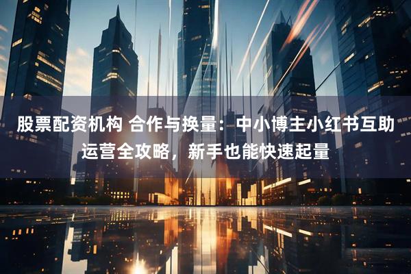 股票配资机构 合作与换量：中小博主小红书互助运营全攻略，新手也能快速起量