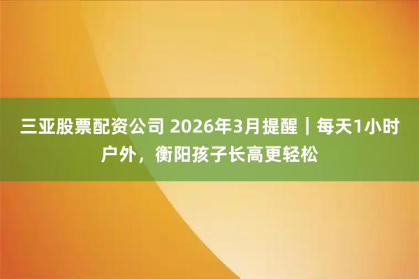 三亚股票配资公司 2026年3月提醒｜每天1小时户外，衡阳孩子长高更轻松