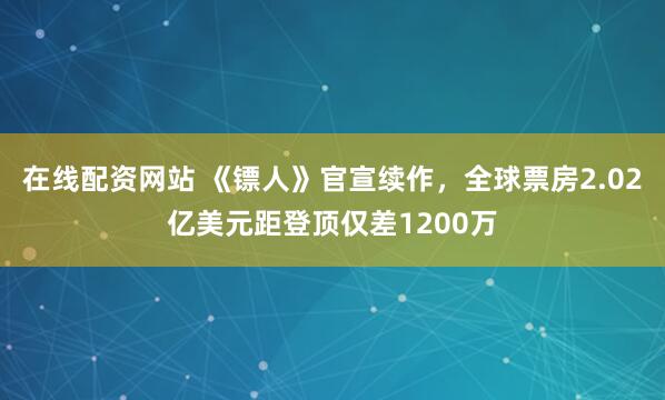 在线配资网站 《镖人》官宣续作，全球票房2.02亿美元距登顶仅差1200万