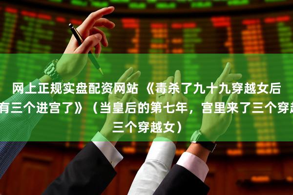 网上正规实盘配资网站 《毒杀了九十九穿越女后，又有三个进宫了》（当皇后的第七年，宫里来了三个穿越女）